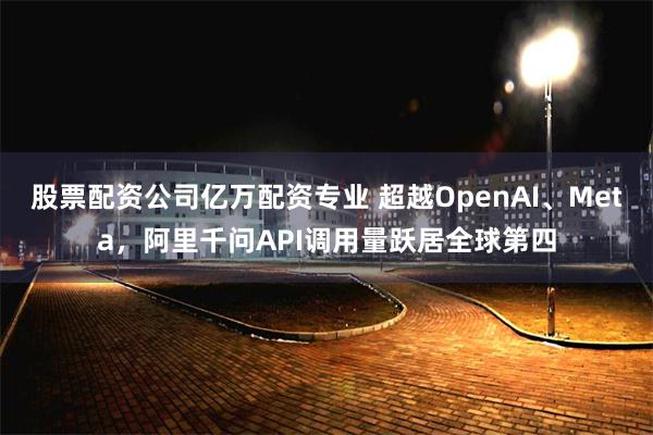 股票配资公司亿万配资专业 超越OpenAI、Meta，阿里千问API调用量跃居全球第四