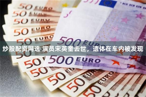 炒股配资网选 演员宋英奎去世，遗体在车内被发现