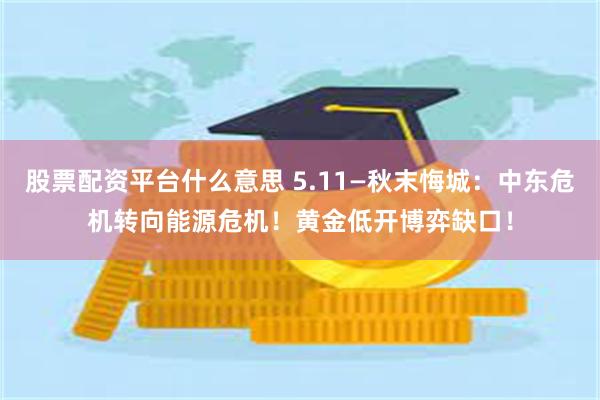 股票配资平台什么意思 5.11—秋末悔城：中东危机转向能源危机！黄金低开博弈缺口！