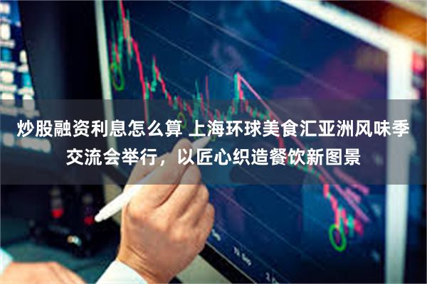 炒股融资利息怎么算 上海环球美食汇亚洲风味季交流会举行，以匠心织造餐饮新图景