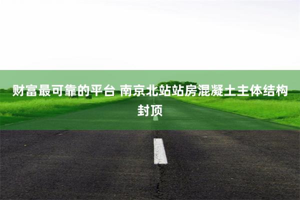 财富最可靠的平台 南京北站站房混凝土主体结构封顶