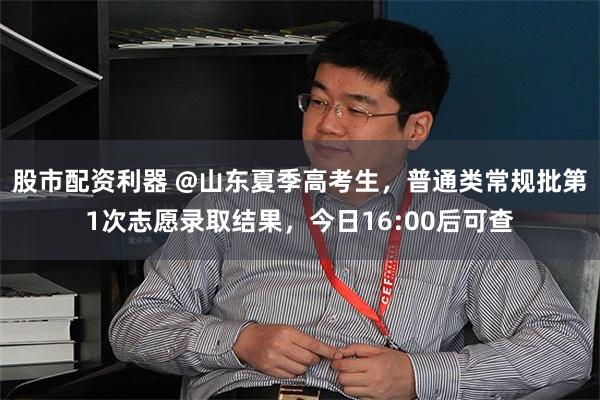 股市配资利器 @山东夏季高考生，普通类常规批第1次志愿录取结果，今日16:00后可查