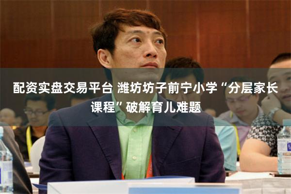 配资实盘交易平台 潍坊坊子前宁小学“分层家长课程”破解育儿难题