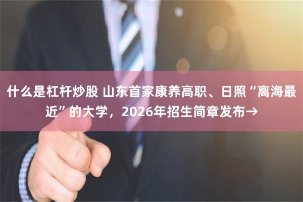 什么是杠杆炒股 山东首家康养高职、日照“离海最近”的大学，2026年招生简章发布→