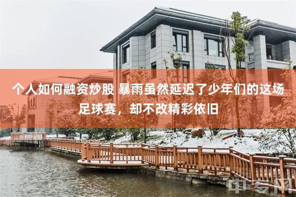 个人如何融资炒股 暴雨虽然延迟了少年们的这场足球赛，却不改精彩依旧