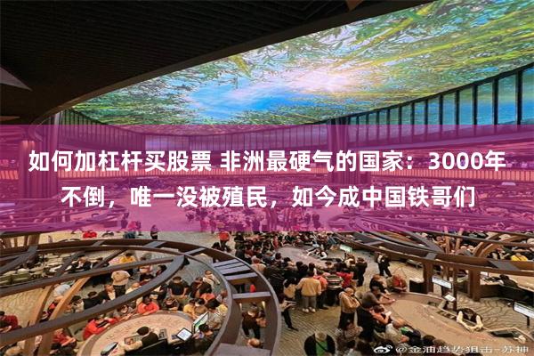 如何加杠杆买股票 非洲最硬气的国家：3000年不倒，唯一没被殖民，如今成中国铁哥们